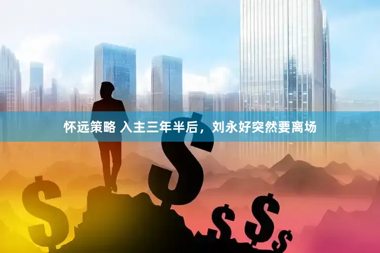 怀远策略 入主三年半后，刘永好突然要离场