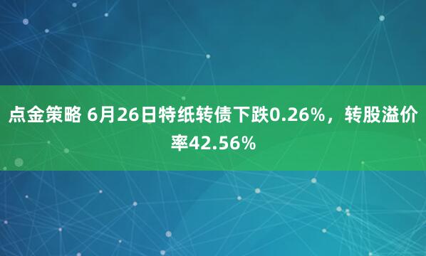 点金策略 6月26日特纸转债下跌0.26%，转股溢价率42.56%