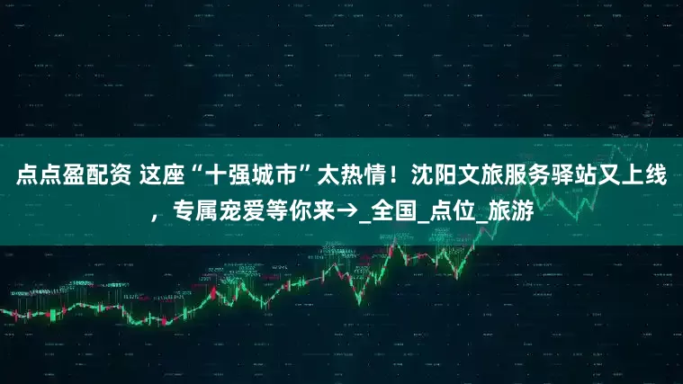 点点盈配资 这座“十强城市”太热情！沈阳文旅服务驿站又上线，专属宠爱等你来→_全国_点位_旅游