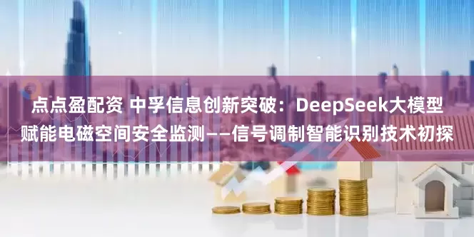 点点盈配资 中孚信息创新突破：DeepSeek大模型赋能电磁空间安全监测——信号调制智能识别技术初探