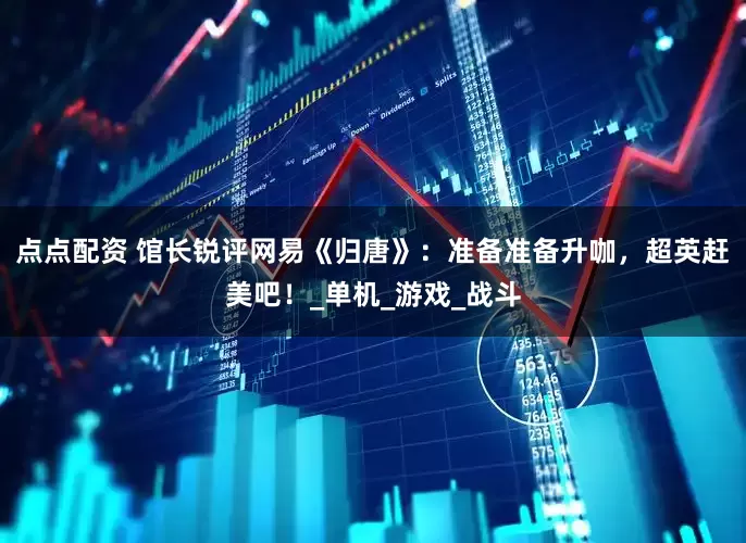 点点配资 馆长锐评网易《归唐》：准备准备升咖，超英赶美吧！_单机_游戏_战斗