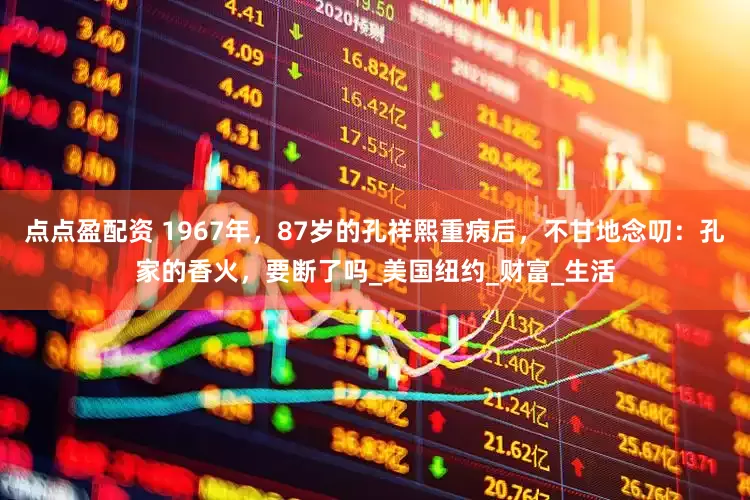 点点盈配资 1967年，87岁的孔祥熙重病后，不甘地念叨：孔家的香火，要断了吗_美国纽约_财富_生活