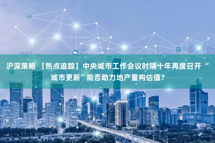 沪深策略 【热点追踪】中央城市工作会议时隔十年再度召开 “城市更新”能否助力地产重构估值？