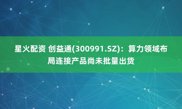 星火配资 创益通(300991.SZ)：算力领域布局连接产品尚未批量出货