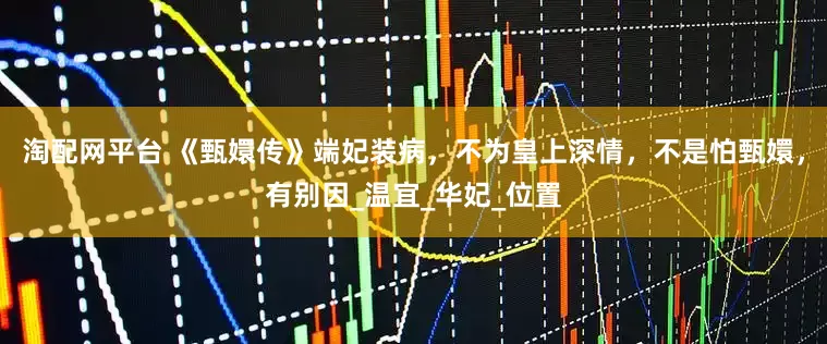 淘配网平台 《甄嬛传》端妃装病，不为皇上深情，不是怕甄嬛，有别因_温宜_华妃_位置
