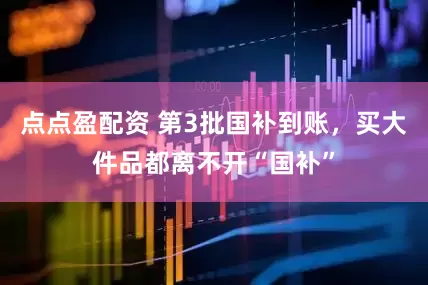 点点盈配资 第3批国补到账，买大件品都离不开“国补”