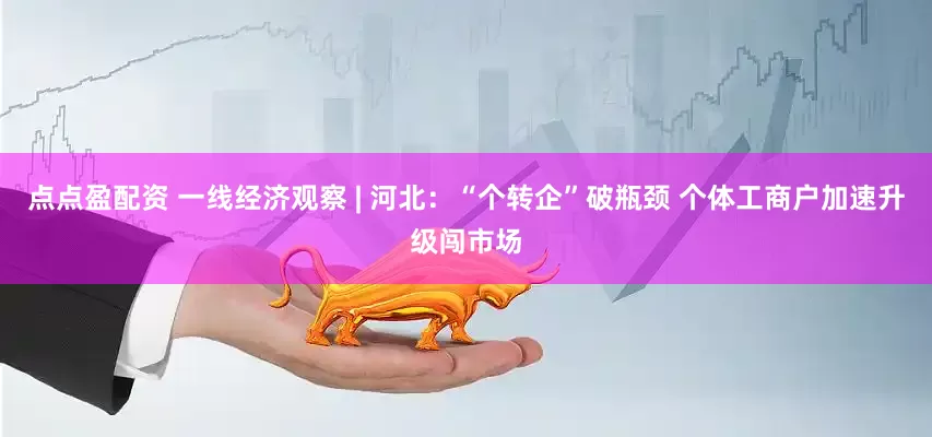 点点盈配资 一线经济观察 | 河北：“个转企”破瓶颈 个体工商户加速升级闯市场