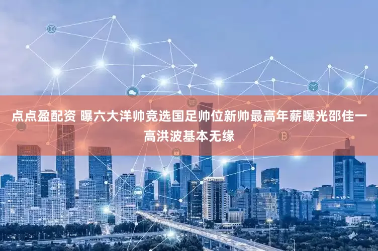 点点盈配资 曝六大洋帅竞选国足帅位新帅最高年薪曝光邵佳一高洪波基本无缘
