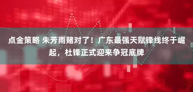 点金策略 朱芳雨赌对了！广东最强天赋锋线终于崛起，杜锋正式迎来争冠底牌