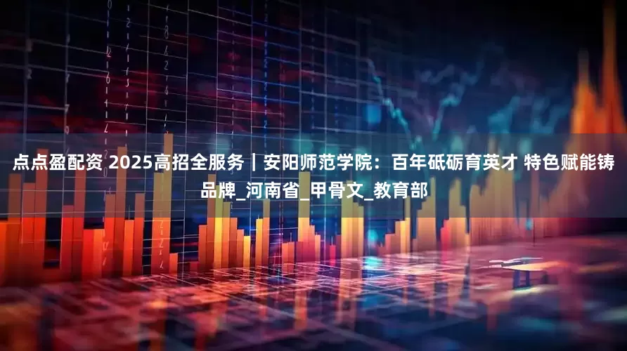 点点盈配资 2025高招全服务|安阳师范学院:百年砥砺育英才 特色赋能铸品牌_河南省_甲骨文_教育部