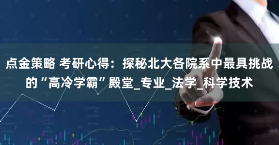 点金策略 考研心得:探秘北大各院系中最具挑战的“高冷学霸”殿堂_专业_法学_科学技术