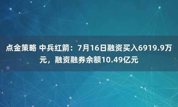 点金策略 中兵红箭:7月16日融资买入6919.9万元,融资融券余额10.49亿元