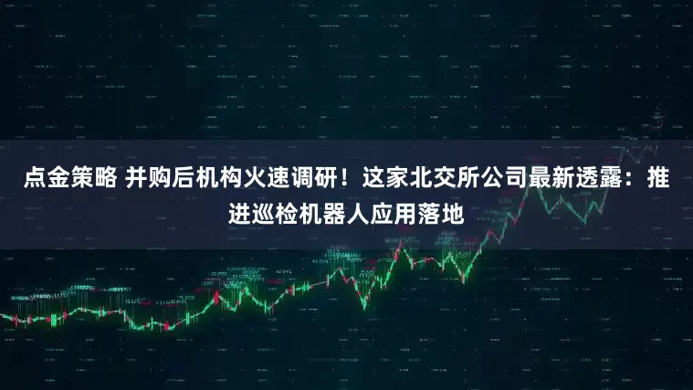 点金策略 并购后机构火速调研！这家北交所公司最新透露：推进巡检机器人应用落地