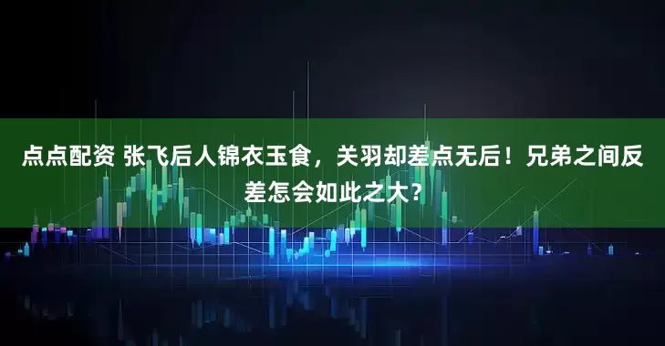 点点配资 张飞后人锦衣玉食，关羽却差点无后！兄弟之间反差怎会如此之大？
